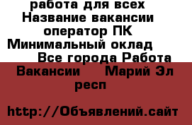 работа для всех › Название вакансии ­ оператор ПК › Минимальный оклад ­ 15 000 - Все города Работа » Вакансии   . Марий Эл респ.